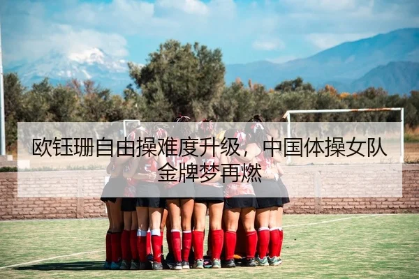 欧钰珊自由操难度升级，中国体操女队金牌梦再燃